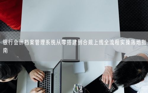 银行会计档案管理系统从零搭建到合规上线全流程实操落地指南